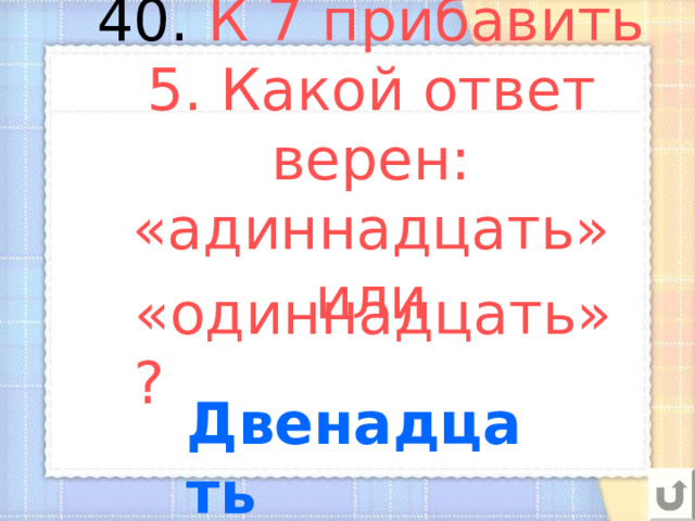 40. К 7 прибавить 5. Какой ответ верен: «адиннадцать» или «одиннадцать»? Двенадцать 