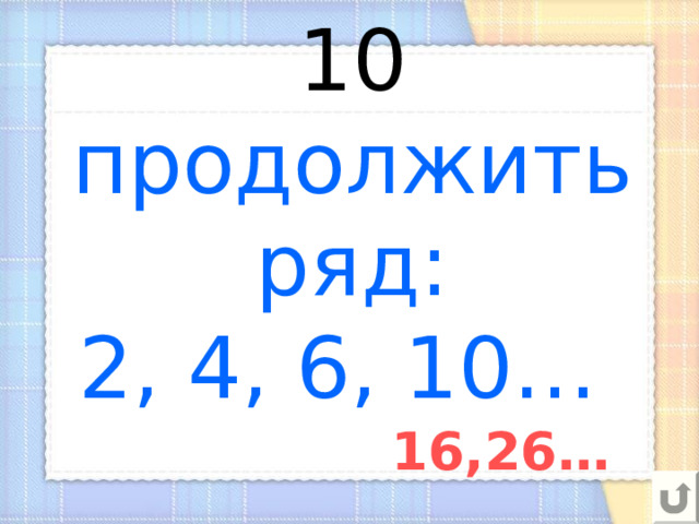 10  продолжить ряд:  2, 4, 6, 10… 16,26… 