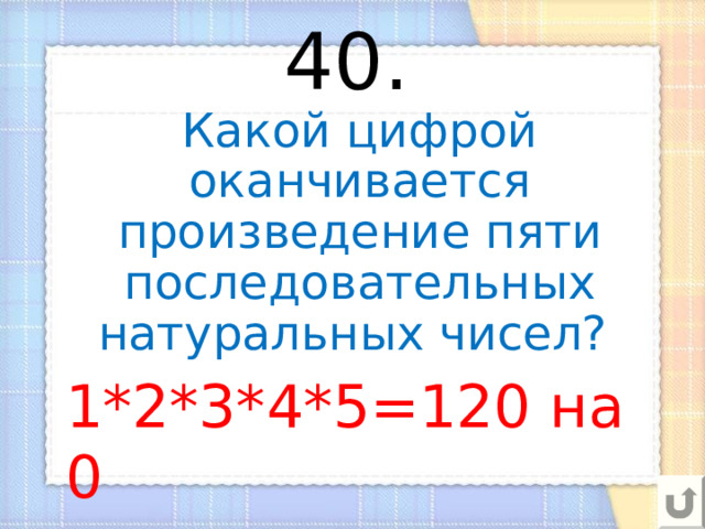 40.  Какой цифрой оканчивается произведение пяти последовательных натуральных чисел? 1*2*3*4*5=120 на 0 