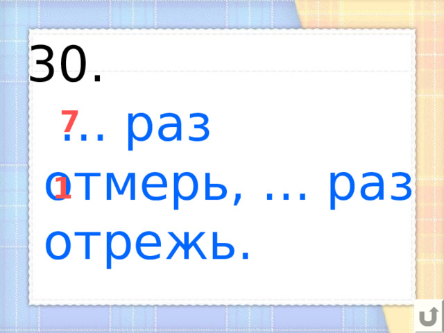 30.   … раз отмерь, … раз отрежь. 7 1 