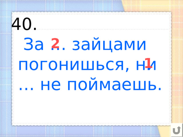 40.   За … зайцами погонишься, ни … не поймаешь. 2 1 