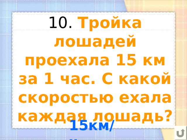 10. Тройка лошадей проехала 15 км за 1 час. С какой скоростью ехала каждая лошадь? 15км/ч 