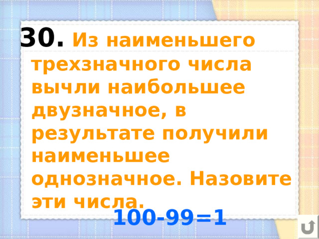 30.  Из наименьшего трехзначного числа вычли наибольшее двузначное, в результате получили наименьшее однозначное. Назовите эти числа. 100-99=1 