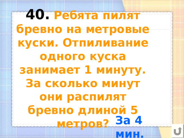 40.  Ребята пилят бревно на метровые куски. Отпиливание одного куска занимает 1 минуту. За сколько минут они распилят бревно длиной 5 метров? За 4 мин. 