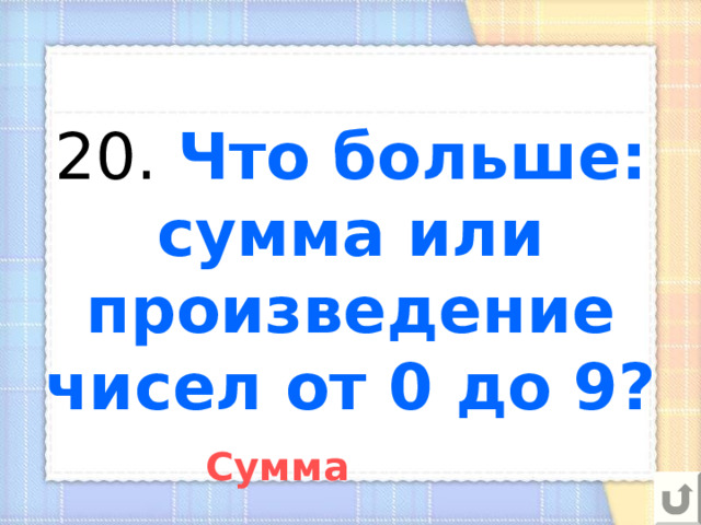 20. Что больше: сумма или произведение чисел от 0 до 9? Сумма 
