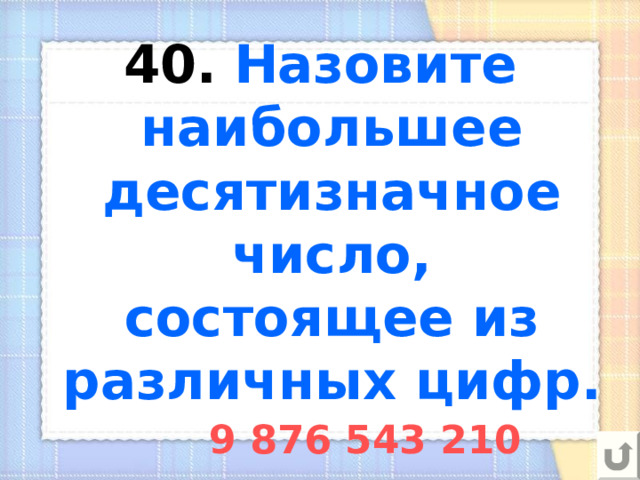 40.  Назовите наибольшее десятизначное число, состоящее из различных цифр. 9 876 543 210 