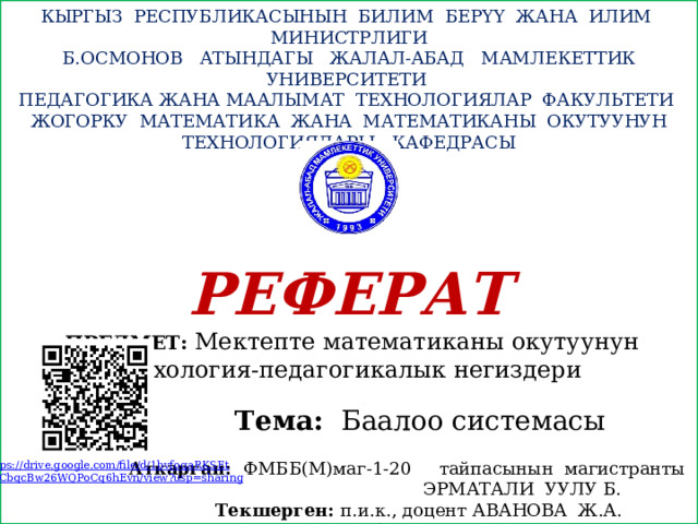  КЫРГЫЗ РЕСПУБЛИКАСЫНЫН БИЛИМ БЕРҮҮ ЖАНА ИЛИМ МИНИСТРЛИГИ Б.ОСМОНОВ АТЫНДАГЫ ЖАЛАЛ-АБАД МАМЛЕКЕТТИК УНИВЕРСИТЕТИ  ПЕДАГОГИКА ЖАНА МААЛЫМАТ ТЕХНОЛОГИЯЛАР ФАКУЛЬТЕТИ  ЖОГОРКУ МАТЕМАТИКА ЖАНА МАТЕМАТИКАНЫ ОКУТУУНУН ТЕХНОЛОГИЯЛАРЫ КАФЕДРАСЫ РЕФЕРАТ  ПРЕДМЕТ: Мектепте математиканы окутуунун психология-педагогикалык негиздери  Тема: Баалоо системасы   Аткарган: ФМББ(М)маг-1-20 тайпасынын магистранты  ЭРМАТАЛИ УУЛУ Б.  Текшерген: п.и.к., доцент АВАНОВА Ж.А.  09.06.2021-ж. https://drive.google.com/file/d/1bvfoqaRKSEt XdCbqcBw26WQPoCq6hEvn/ view?usp =sharing 