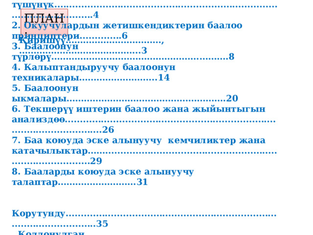 ПЛАН: Киришүү……………………………,…………………………………...3 1. Окуучулардын билимин баалоо жөнүндө  түшүнүк.....................................................................................................4 2. Окуучулардын жетишкендиктерин баалоо принциптери..............6 3. Баалоонун түрлөрү…………………………………………………….8 4. Калыптандыруучу баалоонун техникалары……………………...14 5. Баалоонун ыкмалары……………………………………………….20 6. Текшерүү иштерин баалоо жана жыйынтыгын анализдөө....................................................................................................26 7. Баа коюуда эске алынуучу кемчиликтер жана катачылыктар……...................................................................................29 8. Бааларды коюуда эске алынуучу талаптар………………………31   Корутунду..................................................................................................35  Колдонулган адабияттар.......................................................................36  Тиркеме.....................................................................................................37  
