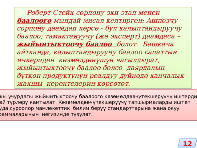   Роберт Стейк сорпону эки этап менен баалоого мындай мисал келтирген: Ашпозчу сорпону даамдап көрсө - бул калыптандыруучу баалоо; тамактануучу (же эксперт) даамдаса – жыйынтыктоочу баалоо болот. Башкача айтканда, калыптандыруучу баалоо сапаттын ичкериден көзмөлдөнүшүн чагылдырат, жыйынтыктоочу баалоо болсо даярдалып бүткөн продуктунун реалдуу дүйнөдө канчалык жакшы керектелерин көрсөтөт. Азыркы учурдагы жыйынтыктоочу баалоого көзөмөлдөөчүтекшерүүчү иштердин ар кандай түрлөрү камтылат. Көзөмөлдөөчүтекшерүүчү тапшырмаларды иштеп чыгууда суроолор мамлекеттик билим берүү стандарттарына жана окуу программаларынын негизинде түзүлөт. 12 