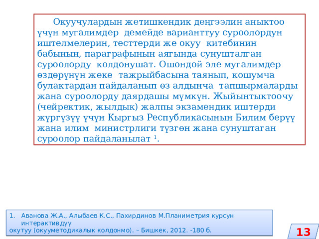  Окуучулардын жетишкендик деңгээлин аныктоо үчүн мугалимдер демейде варианттуу суроолордун иштелмелерин, тесттерди же окуу китебинин бабынын, параграфынын аягында сунушталган суроолорду колдонушат. Ошондой эле мугалимдер өздөрүнүн жеке тажрыйбасына таянып, кошумча булактардан пайдаланып өз алдынча тапшырмаларды жана суроолорду даярдашы мүмкүн. Жыйынтыктоочу (чейректик, жылдык) жалпы экзамендик иштерди жүргүзүү үчүн Кыргыз Республикасынын Билим берүү жана илим министрлиги түзгөн жана сунуштаган суроолор пайдаланылат 1 . Аванова Ж.А., Алыбаев К.С., Пахирдинов М.Планиметрия курсун интерактивдүү окутуу (окууметодикалык колдонмо). – Бишкек, 2012. -180 б. 13 