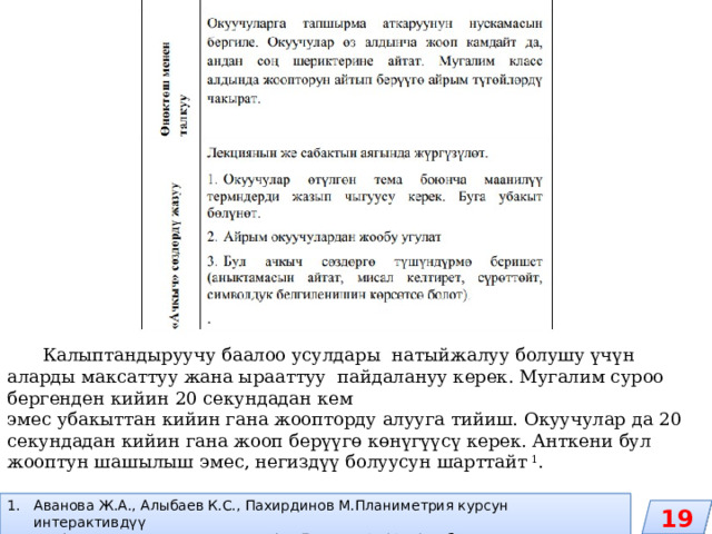  Калыптандыруучу баалоо усулдары натыйжалуу болушу үчүн аларды максаттуу жана ырааттуу пайдалануу керек. Мугалим суроо бергенден кийин 20 секундадан кем эмес убакыттан кийин гана жоопторду алууга тийиш. Окуучулар да 20 секундадан кийин гана жооп берүүгө көнүгүүсү керек. Анткени бул жооптун шашылыш эмес, негиздүү болуусун шарттайт 1 . Аванова Ж.А., Алыбаев К.С., Пахирдинов М.Планиметрия курсун интерактивдүү окутуу (окууметодикалык колдонмо). – Бишкек, 2012. -180 б. 19 