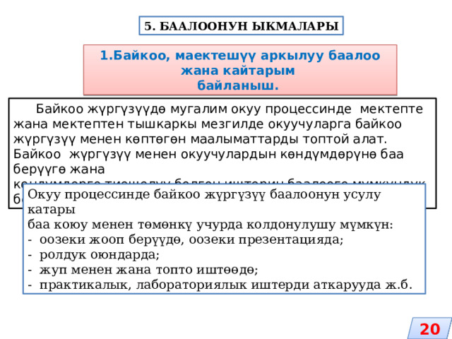 5. БААЛООНУН ЫКМАЛАРЫ 1.Байкоо, маектешүү аркылуу баалоо жана кайтарым байланыш.  Байкоо жүргүзүүдө мугалим окуу процессинде мектепте жана мектептен тышкаркы мезгилде окуучуларга байкоо жүргүзүү менен көптөгөн маалыматтарды топтой алат. Байкоо жүргүзүү менен окуучулардын көндүмдөрүнө баа берүүгө жана көндүмдөргө тиешелүү болгон иштерин баалоого мүмкүндүк берет. Окуу процессинде байкоо жүргүзүү баалоонун усулу катары баа коюу менен төмөнкү учурда колдонулушу мүмкүн: - оозеки жооп берүүдө, оозеки презентацияда; - ролдук оюндарда; - жуп менен жана топто иштөөдө; - практикалык, лабораториялык иштерди аткарууда ж.б. 20 