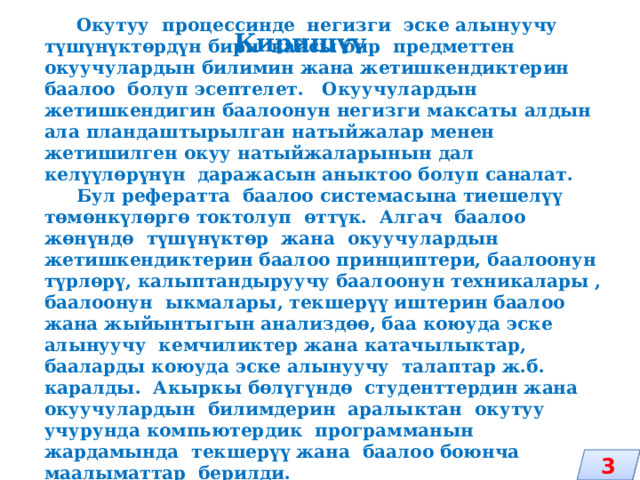Киришүү  Окутуу процессинде негизги эске алынуучу түшүнүктөрдүн бири кайсы бир предметтен окуучулардын билимин жана жетишкендиктерин баалоо болуп эсептелет. Окуучулардын жетишкендигин баалоонун негизги максаты алдын ала пландаштырылган натыйжалар менен жетишилген окуу натыйжаларынын дал келүүлөрүнүн даражасын аныктоо болуп саналат.  Бул рефератта баалоо системасына тиешелүү төмөнкүлөргө токтолуп өттүк. Алгач баалоо жөнүндө түшүнүктөр жана окуучулардын жетишкендиктерин баалоо принциптери, баалоонун түрлөрү, калыптандыруучу баалоонун техникалары , баалоонун ыкмалары, текшерүү иштерин баалоо жана жыйынтыгын анализдөө, баа коюуда эске алынуучу кемчиликтер жана катачылыктар, бааларды коюуда эске алынуучу талаптар ж.б. каралды. Акыркы бөлүгүндө студенттердин жана окуучулардын билимдерин аралыктан окутуу учурунда компьютердик программанын жардамында текшерүү жана баалоо боюнча маалыматтар берилди. 3 