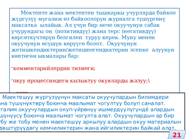 Мектепте жана мектептен тышкаркы учурларда байкоо жүргүзүү мугалим өз байкоолорун журналга түшүргөнү максатка ылайык. Ал үчүн бир нече окуучунун сабак учурундагы оң (позитивдүү) жана терс (негативдүү) көрсөткүчтөрүн белгилеп туруу керек. Муну менен окуучунун өсүшүн көрүүгө болот. Окуучунун жетишкендиктерин/жетишпегендиктерин эсепке алуунун көптөгөн ыкмалары бар: комментарийлердин тизмеги; окуу процессиндеги кызыктуу окуяларды жазуу;\ - эссе  Маектешүү жүргүзүүнүн максаты окуучулардын билимдери жана түшүнүктөрү боюнча маалымат чогултуу болуп саналат. Мугалим окуучулардын окуп-үйрөнүү ишмердүүлүгүндё алардын түшүнүүсү боюнча маалымат чогулта алат. Окуучулардын ар бир жубу же тобу менен маектешүү аркылуу алардын окуу материалын өздөштүрүүдөгү кемчиликтерин жана ийгиликтерин байкай алат. 21 