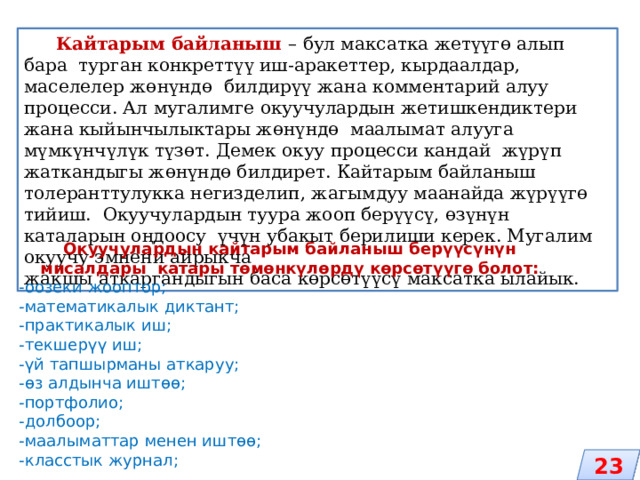  Кайтарым байланыш – бул максатка жетүүгө алып бара турган конкреттүү иш-аракеттер, кырдаалдар, маселелер жөнүндө билдирүү жана комментарий алуу процесси. Ал мугалимге окуучулардын жетишкендиктери жана кыйынчылыктары жөнүндө маалымат алууга мүмкүнчүлүк түзөт. Демек окуу процесси кандай жүрүп жаткандыгы жөнүндө билдирет. Кайтарым байланыш толеранттулукка негизделип, жагымдуу маанайда жүрүүгө тийиш. Окуучулардын туура жооп берүүсү, өзүнүн каталарын оңдоосу үчүн убакыт берилиши керек. Мугалим окуучу эмнени айрыкча жакшы аткаргандыгын баса көрсөтүүсү максатка ылайык. Окуучулардын кайтарым байланыш берүүсүнүн мисалдары катары төмөнкүлөрдү көрсөтүүгө болот: -оозеки жооптор; -математикалык диктант; -практикалык иш; -текшерүү иш; -үй тапшырманы аткаруу; -өз алдынча иштөө; -портфолио; -долбоор; -маалыматтар менен иштөө; -класстык журнал; 23 