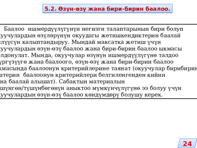 5.2. Өзүн-өзү жана бири-бирин баалоо.  Баалоо ишмердүүлүгүнүн негизги талаптарынын бири болуп окуучулардын өзүлөрүнүн окуудагы жетишкендиктерин баалай билүүсүн калыптандыруу. Мындай максатка жетиш үчүн окуучулардын өзүн-өзү баалоо жана бири-бирин баалоо ыкмасы колдонулат. Мында, окуучулар өзүнүн ишмердүүлүгүнө талдоо жүргүзүүгө жана баалоого, өзүн-өзү жана бири-бирин баалоо ыкмасында баалоонун критерийлерине таянат (окуучулар бирибиринин иштерин баалоонун критерийлери белгиленгенден кийин гана баалай алышат). Сабактын материалын түшүнгөн/түшүнбөгөнүн аныктоо мүмкүнчүлүгүнө ээ болуу үчүн окуучулардын өзүн-өзү баалоо көндүмдөрү болушу керек. 24 