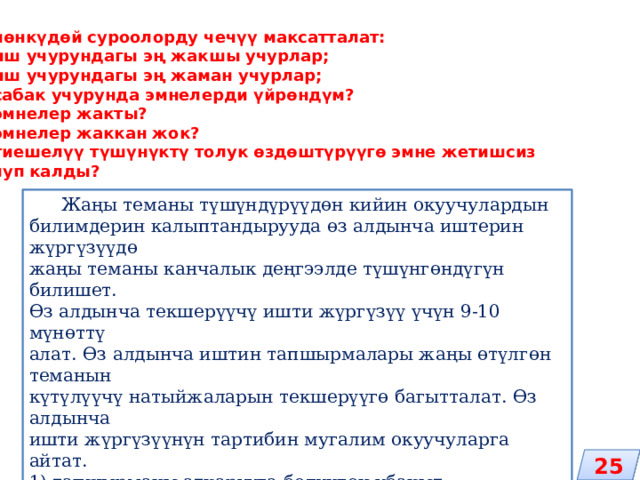 Төмөнкүдөй суроолорду чечүү максатталат: 1) иш учурундагы эң жакшы учурлар; 2) иш учурундагы эң жаман учурлар; 3) сабак учурунда эмнелерди үйрөндүм? 4) эмнелер жакты? 5) эмнелер жаккан жок? 6) тиешелүү түшүнүктү толук өздөштүрүүгө эмне жетишсиз болуп калды?  Жаңы теманы түшүндүрүүдөн кийин окуучулардын билимдерин калыптандырууда өз алдынча иштерин жүргүзүүдө жаңы теманы канчалык деңгээлде түшүнгөндүгүн билишет. Өз алдынча текшерүүчү ишти жүргүзүү үчүн 9-10 мүнөттү алат. Өз алдынча иштин тапшырмалары жаңы өтүлгөн теманын күтүлүүчү натыйжаларын текшерүүгө багытталат. Өз алдынча ишти жүргүзүүнүн тартибин мугалим окуучуларга айтат. 1) тапшырманы аткарууга бөлүнгөн убакыт; 2) баалоонун критерийлери; 3) кошумча материалдарды, окуу китебин колдонууга уруксат; 4) өз алдынча иш өз ара талкууланат жана презентацияланат; 5) жыйынтыктар чыгарылат. 25 