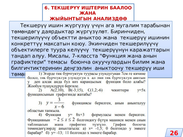 6. ТЕКШЕРҮҮ ИШТЕРИН БААЛОО ЖАНА ЖЫЙЫНТЫГЫН АНАЛИЗДӨӨ  Текшерүү ишин жүргүзүү үчүн ага мугалим тарабынан төмөндөгү даярдыктар жүргүзүлөт. Биринчиден, текшерилүүчү объектти аныктоо жана текшерүү ишинин конкреттүү максатын коюу. Экинчиден текшерилүүчү объектилерге туура келүүчү текшерүүнүн каражаттарын тандап алуу. Мисалы, 7-класста 