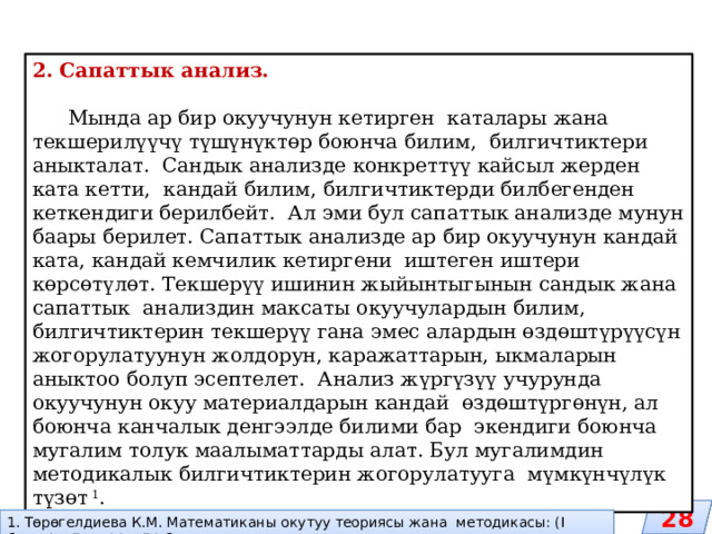 2. Сапаттык анализ.  Мында ар бир окуучунун кетирген каталары жана текшерилүүчү түшүнүктөр боюнча билим, билгичтиктери аныкталат. Сандык анализде конкреттүү кайсыл жерден ката кетти, кандай билим, билгичтиктерди билбегенден кеткендиги берилбейт. Ал эми бул сапаттык анализде мунун баары берилет. Сапаттык анализде ар бир окуучунун кандай ката, кандай кемчилик кетиргени иштеген иштери көрсөтүлөт. Текшерүү ишинин жыйынтыгынын сандык жана сапаттык анализдин максаты окуучулардын билим, билгичтиктерин текшерүү гана эмес алардын өздөштүрүүсүн жогорулатуунун жолдорун, каражаттарын, ыкмаларын аныктоо болуп эсептелет. Анализ жүргүзүү учурунда окуучунун окуу материалдарын кандай өздөштүргөнүн, ал боюнча канчалык денгээлде билими бар экендиги боюнча мугалим толук маалыматтарды алат. Бул мугалимдин методикалык билгичтиктерин жогорулатууга мүмкүнчүлүк түзөт 1 . 28 1. Төрөгелдиева К.М. Математиканы окутуу теориясы жана методикасы: (I бөлүк). –Б.:2014.-271 б. 
