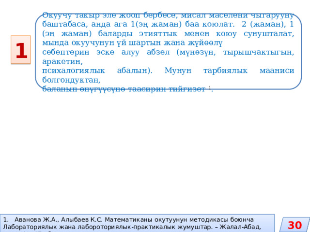 Окуучу такыр эле жооп бербесе, мисал маселени чыгарууну баштабаса, анда ага 1(эң жаман) баа коюлат. 2 (жаман), 1 (эң жаман) баларды этияттык менен коюу сунушталат, мында окуучунун үй шартын жана жүйөөлү себептерин эске алуу абзел (мүнөзүн, тырышчактыгын, аракетин, психалогиялык абалын). Мунун тарбиялык мааниси болгондуктан, баланын өнүгүүсүнө таасирин тийгизет 1 . 1 Аванова Ж.А., Алыбаев К.С. Математиканы окутуунун методикасы боюнча Лабораториялык жана лабороториялык-практикалык жумуштар. – Жалал-Абад, 2013.-170 б. 30 