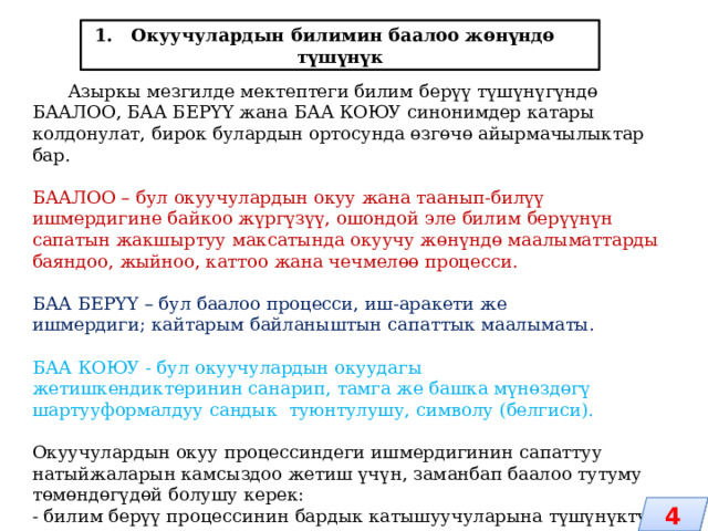 1. Окуучулардын билимин баалоо жөнүндө түшүнүк  Азыркы мезгилде мектептеги билим берүү түшүнүгүндө БААЛОО, БАА БЕРҮҮ жана БАА КОЮУ синонимдер катары колдонулат, бирок булардын ортосунда өзгөчө айырмачылыктар бар. БААЛОО – бул окуучулардын окуу жана таанып-билүү ишмердигине байкоо жүргүзүү, ошондой эле билим берүүнүн сапатын жакшыртуу максатында окуучу жөнүндө маалыматтарды баяндоо, жыйноо, каттоо жана чечмелөө процесси. БАА БЕРҮҮ – бул баалоо процесси, иш-аракети же ишмердиги; кайтарым байланыштын сапаттык маалыматы. БАА КОЮУ - бул окуучулардын окуудагы жетишкендиктеринин санарип, тамга же башка мүнөздөгү шартууформалдуу сандык туюнтулушу, символу (белгиси). Окуучулардын окуу процессиндеги ишмердигинин сапаттуу натыйжаларын камсыздоо жетиш үчүн, заманбап баалоо тутуму төмөндөгүдөй болушу керек: - билим берүү процессинин бардык катышуучуларына түшүнүктүү; 4 