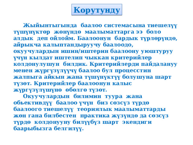 Корутунду  Жыйынтыгында баалоо системасына тиешелүү түшүнүктөр жөнүндө маалыматтарга ээ боло алдык деп ойлойм. Баалоонун бардык түрлөрүндө, айрыкча калыптандыруучу баалоодо, окуучулардын ишин/иштерин баалоону уюштуруу үчүн кылдат иштелип чыккан критерийлер колдонулушун билдик. Критерийлерди пайдалануу менен жүргүзүлүүчү баалоо бул процесстин жалпыга айкын жана түшүнүктүү болушуна шарт түзөт. Критерийлер баалоонун калыс жүргүзүлүшүнө өбөлгө түзөт.  Окуучулардын билимин туура жана обьективдүү баалоо үчүн биз сөзсүз түрдө баалоого тиешелүү теориялык маалыматтарды жөн гана билбестен практика жүзүндө да сөзсүз түрдө колдонууну билүүбүз шарт экендиги баарыбызга белгилүү. 