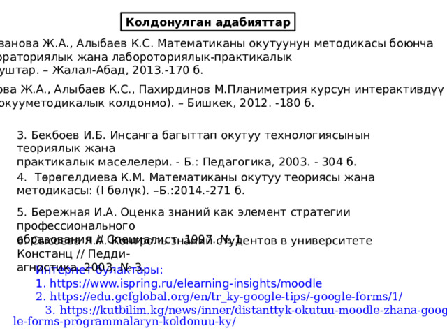 Колдонулган адабияттар Аванова Ж.А., Алыбаев К.С. Математиканы окутуунун методикасы боюнча Лабораториялык жана лабороториялык-практикалык жумуштар. – Жалал-Абад, 2013.-170 б. 2. Аванова Ж.А., Алыбаев К.С., Пахирдинов М.Планиметрия курсун интерактивдүү окутуу (окууметодикалык колдонмо). – Бишкек, 2012. -180 б. 3. Бекбоев И.Б. Инсанга багыттап окутуу технологиясынын теориялык жана практикалык маселелери. - Б.: Педагогика, 2003. - 304 б. 4. Төрөгелдиева К.М. Математиканы окутуу теориясы жана методикасы: (I бөлүк). –Б.:2014.-271 б. 5. Бережная И.А. Оценка знаний как элемент стратегии профессионального образования // Специалист. 1997. № 1. 6. Сысоева Л.А. Контроль знаний студентов в университете Констанц // Педди- агностика. 2003. № 3. Интернет булактары: 1. https://www.ispring.ru/elearning-insights/moodle 2. https://edu.gcfglobal.org/en/tr_ky-google-tips/-google-forms/1/ 3. https://kutbilim.kg/news/inner/distanttyk-okutuu-moodle-zhana-google-forms-programmalaryn-koldonuu-ky/  