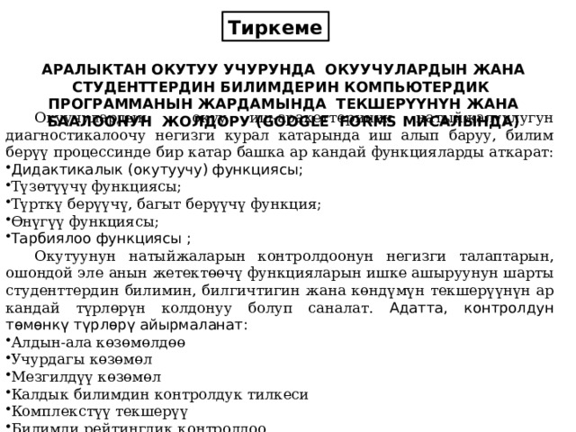 Тиркеме АРАЛЫКТАН ОКУТУУ УЧУРУНДА ОКУУЧУЛАРДЫН ЖАНА СТУДЕНТТЕРДИН БИЛИМДЕРИН КОМПЬЮТЕРДИК ПРОГРАММАНЫН ЖАРДАМЫНДА ТЕКШЕРҮҮНҮН ЖАНА БААЛООНУН ЖОЛДОРУ (GOOGLE FORMS МИСАЛЫНДА)  Окуучулардын окуу иш-аракеттеринин натыйжалуулугун диагностикалоочу негизги курал катарында иш алып баруу, билим берүү процессинде бир катар башка ар кандай функцияларды аткарат:  Дидактикалык (окутуучу) функциясы; Түзөтүүчү функциясы; Түрткү берүүчү, багыт берүүчү функция; Өнүгүү функциясы; Тарбиялоо функциясы ;  Окутуунун натыйжаларын контролдоонун негизги талаптарын, ошондой эле анын жетектөөчү функцияларын ишке ашыруунун шарты студенттердин билимин, билгичтигин жана көндүмүн текшерүүнүн ар кандай түрлөрүн колдонуу болуп саналат. Адатта, контролдун төмөнкү түрлөрү айырмаланат: Алдын-ала көзөмөлдөө Учурдагы көзөмөл Мезгилдүү көзөмөл Калдык билимдин контролдук тилкеси Комплекстүү текшерүү Билимди рейтингдик контролдоо 