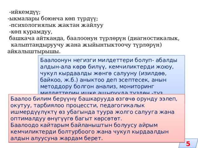  -ийкемдүү; -ыкмалары боюнча көп түрдүү;  -психологиялык жактан жайлуу  -көп курамдуу,  башкача айтканда, баалоонун түрлөрүн (диагностикалык, калыптандыруучу жана жыйынтыктоочу түрлөрүн) айкалыштырышы. Баалоонун негизги милдеттери болуп- абалды алдын-ала көрө билүү, кемчиликтерди жоюу, чукул кырдаалды жөнгө салууну (изилдөө, байкоо, ж.б.) аныктоо деп эсептесек, анын методдору болгон анализ, мониторинг милдеттерин ишке ашырууда түздөн -түз колдонууга ээ болот. Баалоо билим берүүнү башкарууда өзгөчө орунду ээлеп, окутуу, тарбиялоо процессти, педагогикалык ишмердүүлүктү өз убагында туура жолго салууга жана оптималдуу өнүгүүгө багыт көрсөтөт.  Баалоодо кайтарым байланыштын болуусу айрым кемчиликтерди болтурбоого жана чукул кырдаалдын алдын алуусуна жардам берет . 5 