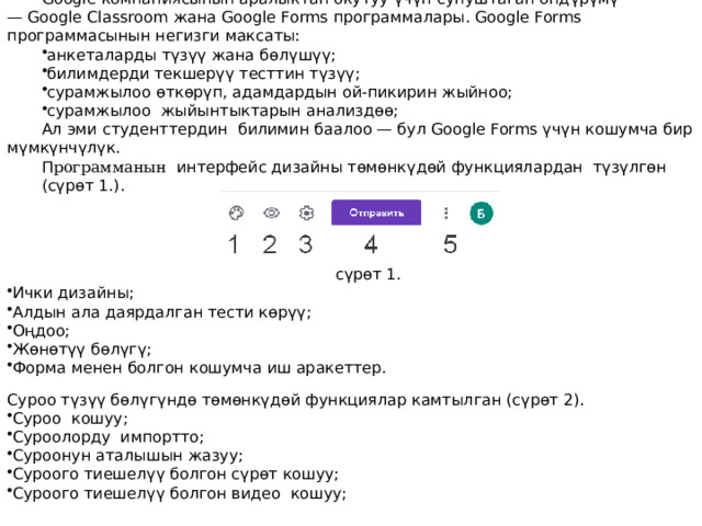 Google компаниясынын аралыктан окутуу үчүн сунуштаган өндүрүмү — Google Classroom жана Google Forms программалары. Google Forms программасынын негизги максаты: анкеталарды түзүү жана бөлүшүү; билимдерди текшерүү тесттин түзүү; сурамжылоо өткөрүп, адамдардын ой-пикирин жыйноо; сурамжылоо жыйынтыктарын анализдөө; Ал эми студенттердин билимин баалоо — бул Google Forms үчүн кошумча бир мүмкүнчүлүк. П рограмманын  интерфейс дизайны төмөнкүдөй функциялардан түзүлгөн (сүрөт 1.). сүрөт 1. Ички дизайны; Алдын ала даярдалган тести көрүү; Оңдоо; Жөнөтүү бөлүгү; Форма менен болгон кошумча иш аракеттер. Суроо түзүү бөлүгүндө төмөнкүдөй функциялар камтылган (сүрөт 2). Суроо кошуу; Суроолорду импортто; Суроонун аталышын жазуу; Суроого тиешелүү болгон сүрөт кошуу; Суроого тиешелүү болгон видео кошуу; 