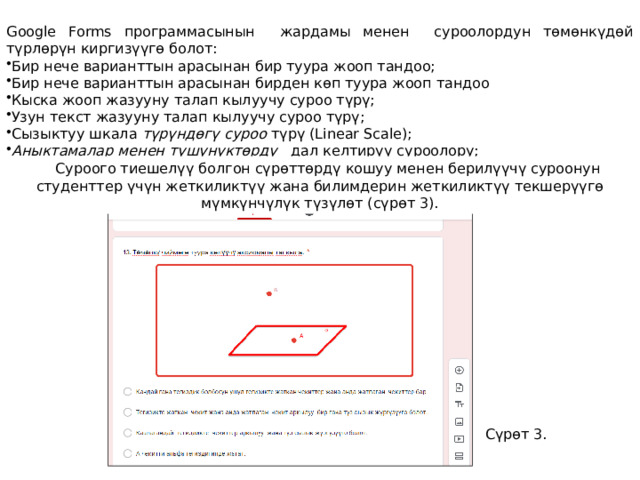 Google Forms программасынын жардамы менен суроолордун төмөнкүдөй түрлөрүн киргизүүгө болот: Бир нече варианттын арасынан бир туура жооп тандоо; Бир нече варианттын арасынан бирден көп туура жооп тандоо Кыска жооп жазууну талап кылуучу суроо түрү; Узун текст жазууну талап кылуучу суроо түрү; Сызыктуу шкала түрүндөгү суроо түрү (Linear Scale); Аныктамалар менен түшүнүктөрдү дал келтирүү суроолору; Суроого тиешелүү болгон сүрөттөрдү кошуу менен берилүүчү суроонун студенттер үчүн жеткиликтүү жана билимдерин жеткиликтүү текшерүүгө мүмкүнчүлүк түзүлөт (сүрөт 3).  Сүрөт 3. 
