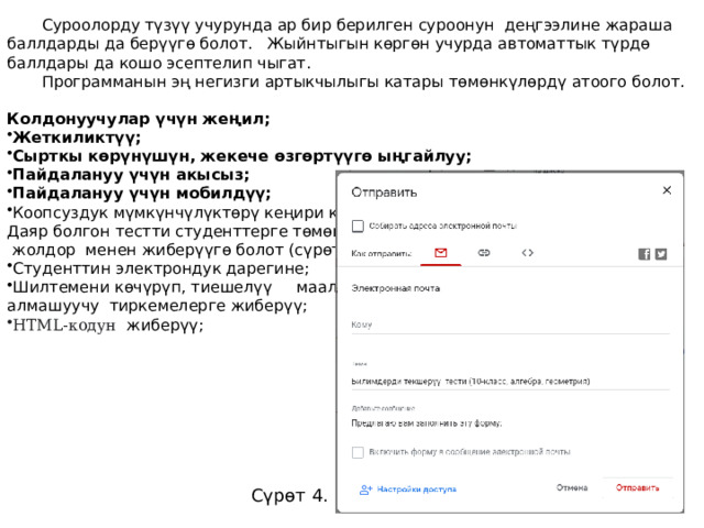 Суроолорду түзүү учурунда ар бир берилген суроонун деңгээлине жараша баллдарды да берүүгө болот. Жыйнтыгын көргөн учурда автоматтык түрдө баллдары да кошо эсептелип чыгат. Программанын эң негизги артыкчылыгы катары төмөнкүлөрдү атоого болот. Колдонуучулар үчүн жеңил; Жеткиликтүү; Сырткы көрүнүшүн, жекече өзгөртүүгө ыңгайлуу; Пайдалануу үчүн акысыз; Пайдалануу үчүн мобилдүү;   Коопсуздук мүмкүнчүлүктөрү кеңири каралган. Даяр болгон тестти студенттерге төмөнкүдөй  жолдор менен жиберүүгө болот (сүрөт 4). Студенттин электрондук дарегине; Шилтемени көчүрүп, тиешелүү маалымат алмашуучу тиркемелерге жиберүү; HTML-кодун жиберүү; Сүрөт 4. 
