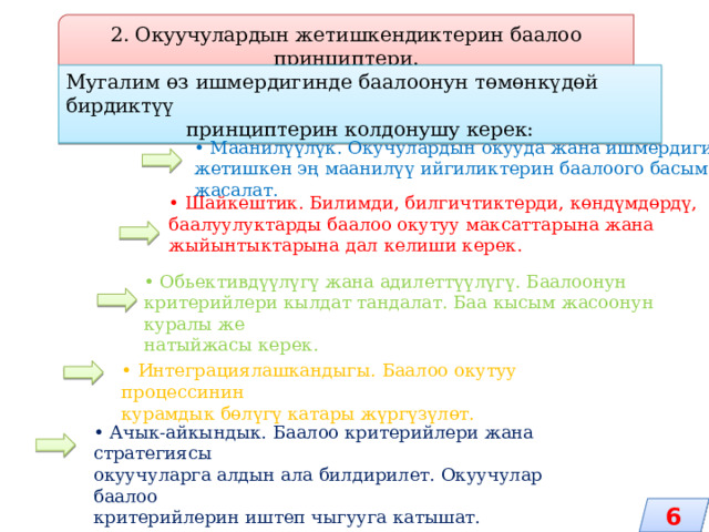 2. Окуучулардын жетишкендиктерин баалоо принциптери. Мугалим өз ишмердигинде баалоонун төмөнкүдөй бирдиктүү принциптерин колдонушу керек: • Маанилүүлүк. Окучулардын окууда жана ишмердигинде жетишкен эң маанилүү ийгиликтерин баалоого басым жасалат. • Шайкештик. Билимди, билгичтиктерди, көндүмдөрдү, баалуулуктарды баалоо окутуу максаттарына жана жыйынтыктарына дал келиши керек. • Обьективдүүлүгү жана адилеттүүлүгү. Баалоонун критерийлери кылдат тандалат. Баа кысым жасоонун куралы же натыйжасы керек. • Интеграциялашкандыгы. Баалоо окутуу процессинин курамдык бөлүгү катары жүргүзүлөт. • Ачык-айкындык. Баалоо критерийлери жана стратегиясы окуучуларга алдын ала билдирилет. Окуучулар баалоо критерийлерин иштеп чыгууга катышат. 6 