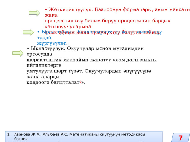 • Жеткиликтүүлүк. Баалоонун формалары, анын максаты жана процесстин өзү билим берүү процессинин бардык катышуучуларына ачык-айкын жана түшүнүктүү болууга тийиш. • Ырааттуулук. Баалоо ырааттуу жана мезгилдүү түрдө жүргүзүлөт. • Ыкластуулук. Окуучулар менен мугалимдин ортосунда шериктештик маанайын жаратуу улам дагы мыкты ийгиликтерге умтулууга шарт түзөт. Окуучулардын өнүгүүсүнө жана аларды колдоого багытталат 1 ». Аванова Ж.А., Алыбаев К.С. Математиканы окутуунун методикасы боюнча Лабораториялык жана лабороториялык-практикалык жумуштар. – Жалал-Абад, 2013.-170 б. 7 