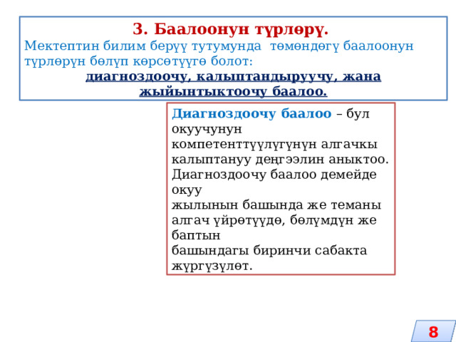 3. Баалоонун түрлөрү. Мектептин билим берүү тутумунда төмөндөгү баалоонун түрлөрүн бөлүп көрсөтүүгө болот: диагноздоочу, калыптандыруучу, жана жыйынтыктоочу баалоо. Диагноздоочу баалоо – бул окуучунун компетенттүүлүгүнүн алгачкы калыптануу деңгээлин аныктоо. Диагноздоочу баалоо демейде окуу жылынын башында же теманы алгач үйрөтүүдө, бөлүмдүн же баптын башындагы биринчи сабакта жүргүзүлөт. 8 