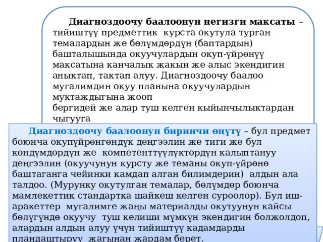 Диагноздоочу баалоонун негизги максаты – тийиштүү предметтик курста окутула турган темалардын же бөлүмдөрдүн (баптардын) башталышында окуучулардын окуп-үйрөнүү максатына канчалык жакын же алыс экендигин аныктап, тактап алуу. Диагноздоочу баалоо мугалимдин окуу планына окуучулардын муктаждыгына жооп бергидей же алар туш келген кыйынчылыктардан чыгууга көмөктөшкүдөй оңдоо-түзөтүүлөрдү киргизүүсүнө мүмкүндүк берет.  Диагноздоочу баалоонун биринчи өңүтү – бул предмет боюнча окупүйрөнгөндүк деңгээлин же тиги же бул көндүмдөрдүн же компетенттүүлүктөрдүн калыптануу деңгээлин (окуучунун курсту же теманы окуп-үйрөнө баштаганга чейинки камдап алган билимдерин) алдын ала талдоо. (Мурунку окутулган темалар, бөлүмдөр боюнча мамлекеттик стандартка шайкеш келген суроолор). Бул иш-аракеттер мугалимге жаңы материалды окутуунун кайсы бөлүгүндө окуучу туш келиши мүмкүн экендигин болжолдоп, алардын алдын алуу үчүн тийиштүү кадамдарды пландаштыруу жагынан жардам берет. 9 