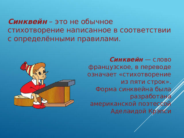 Синквейн – это не обычное стихотворение написанное в соответствии с определёнными правилами. Синквейн — слово французское, в переводе означает «стихотворение из пяти строк».  Форма синквейна была разработана американской поэтессой Аделаидой Крэпси 