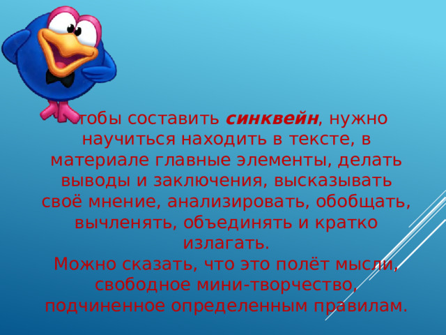 Чтобы составить синквейн , нужно научиться находить в тексте, в материале главные элементы, делать выводы и заключения, высказывать своё мнение, анализировать, обобщать, вычленять, объединять и кратко излагать. Можно сказать, что это полёт мысли, свободное мини-творчество, подчиненное определенным правилам. 