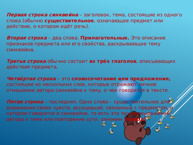 Первая строка синквейна – заголовок, тема, состоящие из одного слова (обычно существительное , означающее предмет или действие, о котором идёт речь). Вторая строка – два слова. Прилагательные. Это описание признаков предмета или его свойства, раскрывающие тему синквейна. Третья строка обычно состоит из трёх глаголов , описывающих действия предмета. Четвёртая строка – это словосочетание или предложение, состоящее из нескольких слов, которые отражают личное отношение автора синквейна к тому, о чем говорится в тексте. Пятая строка – последняя. Одно слово – существительное для выражения своих чувств, ассоциаций, связанных с предметом, о котором говорится в синквейне, то есть это личное выражение автора к теме или повторение сути, синоним (вывод) . 