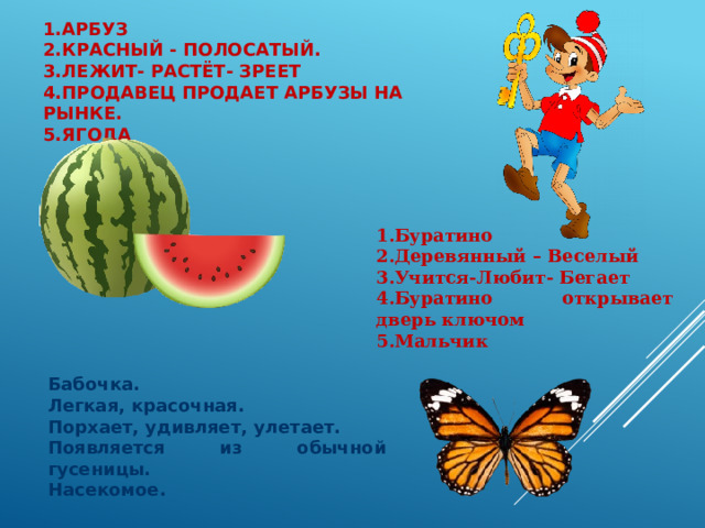 1.Арбуз  2.Красный - полосатый.  3.Лежит- растёт- зреет  4.Продавец продает арбузы на рынке.  5.Ягода 1.Буратино 2.Деревянный – Веселый 3.Учится-Любит- Бегает 4.Буратино открывает дверь ключом 5.Мальчик Бабочка. Легкая, красочная. Порхает, удивляет, улетает. Появляется из обычной гусеницы. Насекомое. 