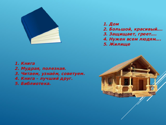 1. Дом 2. Большой, красивый…. 3. Защищает, греет…. 4. Нужен всем людям…. 5. Жилище 1. Книга 2. Мудрая, полезная. 3. Читаем, узнаём, советуем. 4. Книга – лучший друг. 5. Библиотека. 
