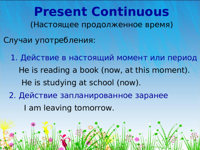 Present Continuous (Настоящее продолженное время) Случаи употребления: 1. Действие в настоящий момент или период He is reading a book (now, at this moment). He is studying at school (now). 2. Действие запланированное заранее I am leaving tomorrow. 