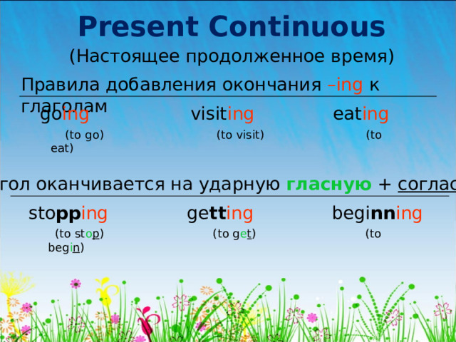 Present Continuous (Настоящее продолженное время) Правила добавления окончания – ing  к глаголам go ing visit ing eat ing  (to go) (to visit) (to eat) Глагол оканчивается на ударную гласную + согласную sto pp ing ge tt ing begi nn ing  (to st o p ) (to g e t ) (to beg i n ) 