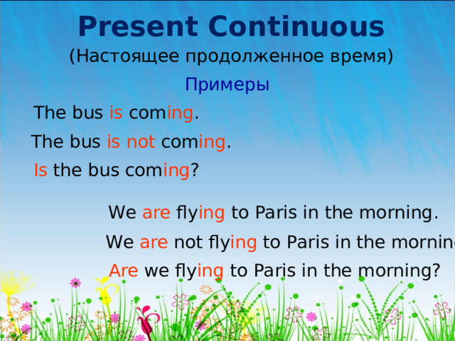 Present Continuous (Настоящее продолженное время) Примеры The bus is com ing . The bus is not com ing . Is t he bus com ing ? We are fly ing to Paris in the morning . We are not fly ing to Paris in the morning. Are we fly ing to Paris in the morning? 