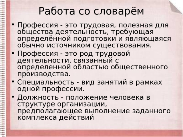 Работа со словарём Профессия - это трудовая, полезная для общества деятельность, требующая определённой подготовки и являющаяся обычно источником существования. Профессия - это род трудовой деятельности, связанный с определенной областью общественного производства. Специальность - вид занятий в рамках одной профессии. Должность - положение человека в структуре организации, предполагающее выполнение заданного комплекса действий  