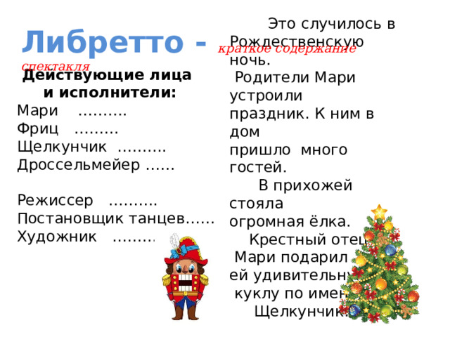  Это случилось в Рождественскую ночь.  Родители Мари устроили праздник. К ним в дом пришло много гостей.  В прихожей стояла огромная ёлка.  Крестный отец  Мари подарил ей удивительную  куклу по имени  Щелкунчик. Либретто - краткое содержание спектакля  Действующие лица  и исполнители: Мари ………. Фриц ……… Щелкунчик ………. Дроссельмейер …… Режиссер ………. Постановщик танцев…… Художник ……….. 