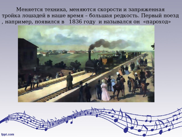 Меняется техника, меняются скорости и запряженная тройка лошадей в наше время – большая редкость. Первый поезд , например, появился в 1836 году и назывался он «пароход» 