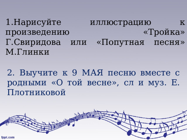     1.Нарисуйте иллюстрацию к произведению «Тройка» Г.Свиридова или «Попутная песня» М.Глинки   2. Выучите к 9 МАЯ песню вместе с родными «О той весне», сл и муз. Е. Плотниковой 