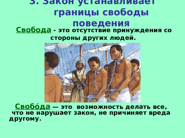 3. Закон устанавливает границы свободы поведения Свобода - это отсутствие принуждения со стороны других людей.  Свобо́да  — это возможность делать все, что не нарушает закон, не причиняет вреда другому.   