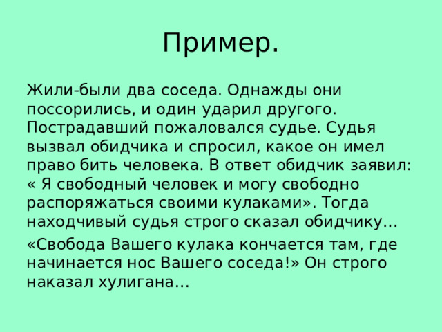 Пример. Жили-были два соседа. Однажды они поссорились, и один ударил другого. Пострадавший пожаловался судье. Судья вызвал обидчика и спросил, какое он имел право бить человека. В ответ обидчик заявил: « Я свободный человек и могу свободно распоряжаться своими кулаками». Тогда находчивый судья строго сказал обидчику… «Свобода Вашего кулака кончается там, где начинается нос Вашего соседа!» Он строго наказал хулигана… 